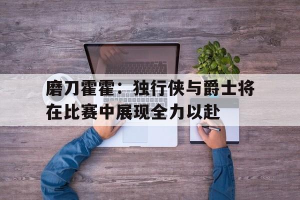 包含磨刀霍霍：独行侠与爵士将在比赛中展现全力以赴的词条