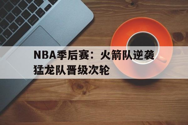 关于NBA季后赛：火箭队逆袭猛龙队晋级次轮的信息