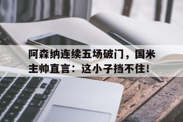 阿森纳连续五场破门，国米主帅直言：这小子挡不住！